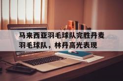 开云体育-关于马来西亚羽毛球队完胜丹麦羽毛球队，林丹高光表现的信息